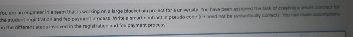 You are an engineer in a team that is working on a large blockchain project for a university. You have been assigned the task of creating a smart contract for
the student registration and fee payment process. Write a smart contract in pseudo code (i.e need not be syntactically correct). You can make assumptions
on the different steps involved in the registration and fee payment process.
