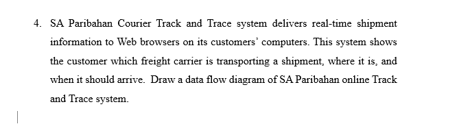 4. SA Paribahan Courier Track and Trace system delivers real-time shipment
information to Web browsers on its customers' computers. This system shows
the customer which freight carrier is transporting a shipment, where it is, and
when it should arrive. Draw a data flow diagram of SA Paribahan online Track
and Trace system.
