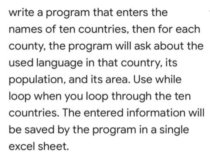 write a program that enters the
names of ten countries, then for each
county, the program will ask about the
used language in that country, its
population, and its area. Use while
loop when you loop through the ten
countries. The entered information will
be saved by the program in a single
excel sheet.
