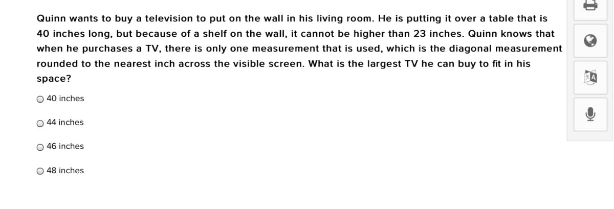 Quinn wants to buy a television to put on the wall in his living room. He is putting it over a table that is
40 inches long, but because of a shelf on the wall, it cannot be higher than 23 inches. Quinn knows that
when he purchases a TV, there is only one measurement that is used, which is the diagonal measurement
rounded to the nearest inch across the visible screen. What is the largest TV he can buy to fit in his
space?
O 40 inches
O 44 inches
O 46 inches
O 48 inches
