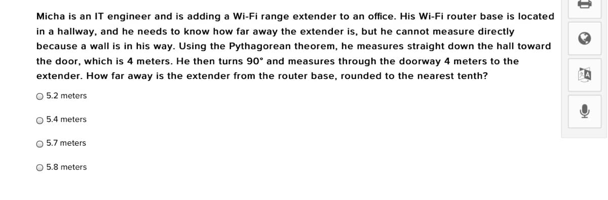 Micha is an IT engineer and is adding a Wi-Fi range extender to an office. His Wi-Fi router base is located
in a hallway, and he needs to know how far away the extender is, but he cannot measure directly
because a wall is in his way. Using the Pythagorean theorem, he measures straight down the hall toward
the door, which is 4 meters. He then turns 90° and measures through the doorway 4 meters to the
extender. How far away is the extender from the router base, rounded to the nearest tenth?
O 5.2 meters
O 5.4 meters
O 5.7 meters
O 5.8 meters
