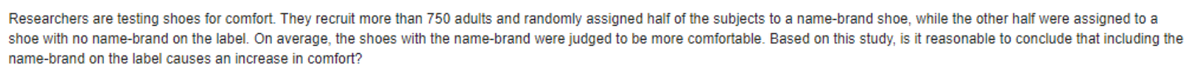 Researchers are testing shoes for comfort. They recruit more than 750 adults and randomly assigned half of the subjects to a name-brand shoe, while the other half were assigned to a
shoe with no name-brand on the label. On average, the shoes with the name-brand were judged to be more comfortable. Based on this study, is it reasonable to conclude that including the
name-brand on the label causes an increase in comfort?