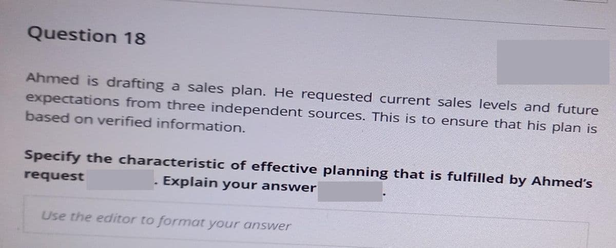 Question 18
Ahmed is drafting a sales plan. He requested current sales levels and future
expectations from three independent sources. This is to ensure that his plan is
based on verified information.
Specify the characteristic of effective planning that is fulfilled by Ahmed's
request
Explain your answer
Use the editor to format your answer
