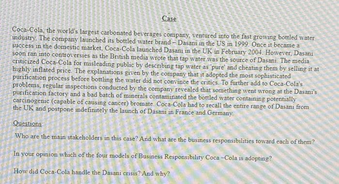 Case
Coca-Cola, the world's largest carbonated beverages company, ventured into the fast growing bottled water
industry. The company launched its bottled water brand - Dasani in the US in 1999. Once it became a
success in the domestic market, Coca-Cola launched Dasani in the UK in February 2004. However, Dasani
soon ran into controversies as the British media wrote that tap water was the source of Dasani. The media
criticized Coca-Cola for misleading public by describing tap water as 'pure' and cheating them by selling it at
highly inflated price. The explanations given by the company that it adopted the most sophisticated
purification process before bottling the water did not convince the critics. To further add to Coca-Cola's
problems, regular inspections conducted by the company revealed that something went wTong at the Dasani's
purification factory and a bad batch of minerals contaminated the bottled water containing potentially
carcinogenic (capable of causing cancer) bromate. Coca-Cola had to recall the entire range of Dasani from
the UK and postpone indefinitely the launch of Dasani in France and Germany.
Questions
Who are the main stakeholders in this case? And what are the business responsibilities toward each of them?
In your opinion which of the four models of Business Responsibility Coca -Cola is adopting?
How did Coca-Cola handle the Dasani crisis? And why?
