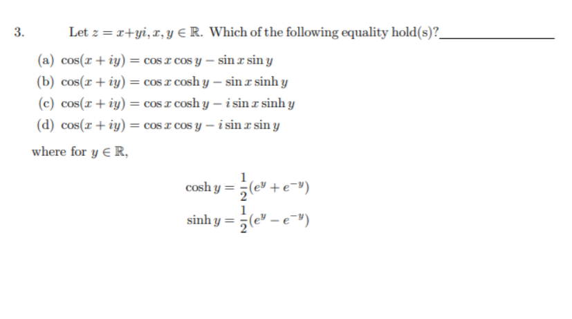 Let z = r+yi, x, Y E R. Which of the following equality hold(s)?
(a) cos(r + iy) = cos r cos y – sin r sin y
(b) cos(r+ iy) = cos I cosh y – sin x sinh y
(c) cos(r + iy) = cos I cosh y – i sin a sinh y
(d) cos(x+ iy) = cos x cos y – i sin r sin y
where for y E R,
1
cosh y = (e" + e=")
1
sinh y = (e" – e")
3.
