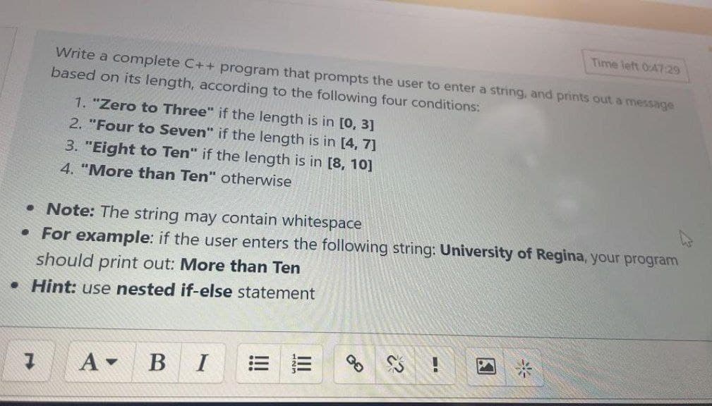 Time left 0:47:29
Write a complete C++ program that prompts the user to enter a string, and prints out a message
based on its length, according to the following four conditions:
1. "Zero to Three" if the length is in [0, 3]
2. "Four to Seven" if the length is in [4, 7]
3. "Eight to Ten" if the length is in [8, 10]
4. "More than Ten" otherwise
• Note: The string may contain whitespace
• For example: if the user enters the following string: University of Regina, your program
should print out: More than Ten
• Hint: use nested if-else statement
B
I
米
