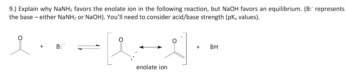 9.) Explain why NaNH2 favors the enolate ion in the following reaction, but NaOH favors an equilibrium. (B: represents
the base – either NANH, or NaOH). You'll need to consider acid/base strength (pKa values).
B:
+
BH
enolate ion
