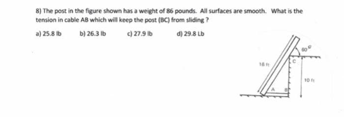 8) The post in the figure shown has a weight of 86 pounds. All surfaces are smooth. What is the
tension in cable AB which will keep the post (BC) from sliding?
a) 25.8 lb
b) 26.3 lb
c) 27.9 lb
d) 29.8 Lb
16 ft
作
10ft