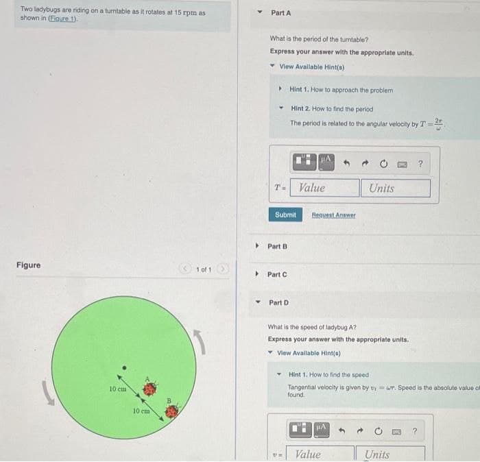 Two ladybugs are riding on a turntable as it rotates at 15 rpm as
shown in (Figure 1).
Part A
What is the period of the turntable?
Express your answer with the appropriate units.
View Available Hint(s)
Hint 1. How to approach the problem
Hint 2. How to find the period
The period is related to the angular velocity by T-
Figure
1 of 1
T-
Value
A
Submit
Request Answer
▸
Part B
Part C
Part D
Units
?
10 cm
10 cm
What is the speed of ladybug A?
Express your answer with the appropriate units.
View Available Hint(s)
Hint 1. How to find the speed
Tangential velocity is given by viwr. Speed is the absolute value of
found.
НА
Um
Value
?
Units