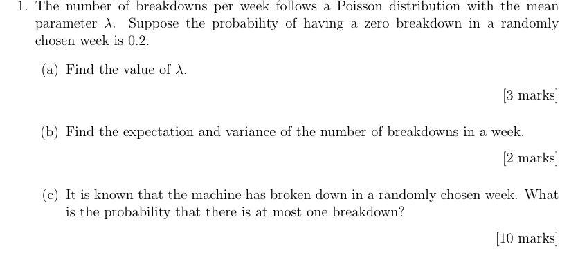 1. The number of breakdowns per week follows a Poisson distribution with the mean
parameter A. Suppose the probability of having a zero breakdown in a randomly
chosen week is 0.2.
(a) Find the value of A.
[3 marks]
(b) Find the expectation and variance of the number of breakdowns in a week.
[2 marks]
(c) It is known that the machine has broken down in a randomly chosen week. What
is the probability that there is at most one breakdown?
[10 marks]
