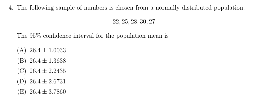 4. The following sample of numbers is chosen from a normally distributed population.
22, 25, 28, 30, 27
The 95% confidence interval for the population mean is
(A) 26.4 + 1.0033
(B) 26.4 ± 1.3638
(C) 26.4 + 2.2435
(D) 26.4 + 2.6731
(E) 26.4 + 3.7860
