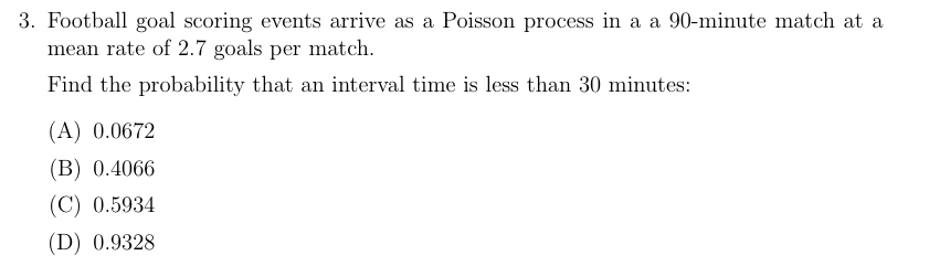 3. Football goal scoring events arrive as a Poisson process in a a 90-minute match at a
mean rate of 2.7 goals per match.
Find the probability that an interval time is less than 30 minutes:
(A) 0.0672
(B) 0.4066
(C) 0.5934
(D) 0.9328
