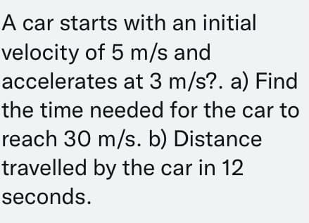 A car starts with an initial
velocity of 5 m/s and
accelerates at 3 m/s?. a) Find
the time needed for the car to
reach 30 m/s. b) Distance
travelled by the car in 12
seconds.