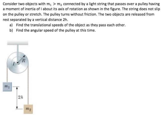 Consider two objects with m₁ > m₂ connected by a light string that passes over a pulley having
a moment of inertia of I about its axis of rotation as shown in the figure. The string does not slip
on the pulley or stretch. The pulley turns without friction. The two objects are released from
rest separated by a vertical distance 2h.
a) Find the translational speeds of the object as they pass each other.
b) Find the angular speed of the pulley at this time.
m1
2h
m₂