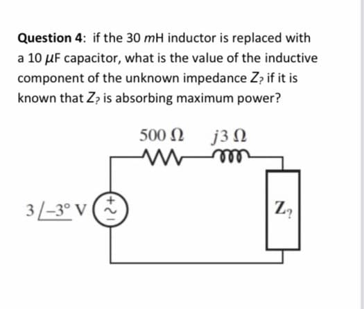 Question 4: if the 30 mH inductor is replaced with
a 10 μF capacitor, what is the value of the inductive
component of the unknown impedance Z? if it is
known that Z? is absorbing maximum power?
3/-3° V (+
500 Ω
www
j3 Ω
m
Z₂