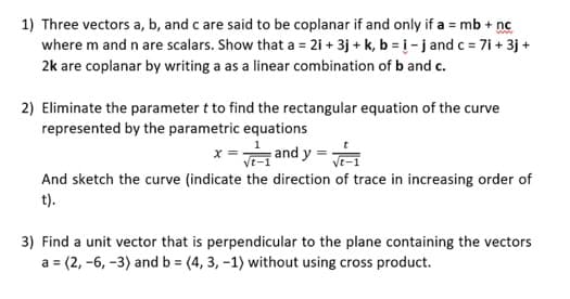 1) Three vectors a, b, and c are said to be coplanar if and only if a = mb + nc
where m and n are scalars. Show that a = 2i +3j + k, b = i- j and c = 7i+ 3j+
2k are coplanar by writing a as a linear combination of b and c.
2) Eliminate the parameter t to find the rectangular equation of the curve
represented by the parametric equations
x =√ and y=√1
And sketch the curve (indicate the direction of trace in increasing order of
t).
3) Find a unit vector that is perpendicular to the plane containing the vectors
a = (2, -6, -3) and b = (4, 3, -1) without using cross product.