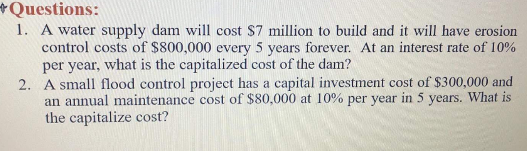 +Questions:
1. A water supply dam will cost $7 million to build and it will have erosion
control costs of $800,000 every 5 years forever. At an interest rate of 10%
per year, what is the capitalized cost of the dam?
2. A small flood control project has a capital investment cost of $300,000 and
an annual maintenance cost of $80,000 at 10% per year in 5 years. What is
the capitalize cost?
