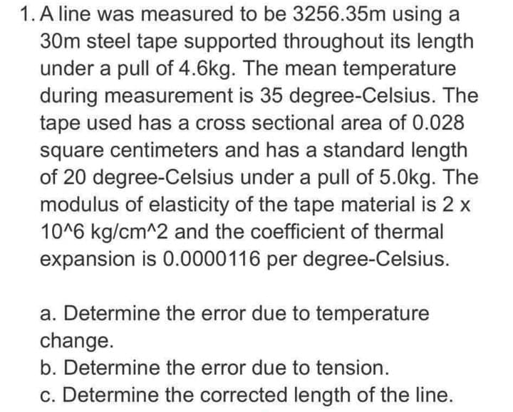 1. A line was measured to be 3256.35m using a
30m steel tape supported throughout its length
under a pull of 4.6kg. The mean temperature
during measurement is 35 degree-Celsius. The
tape used has a cross sectional area of 0.028
square centimeters and has a standard length
of 20 degree-Celsius under a pull of 5.0kg. The
modulus of elasticity of the tape material is 2 x
10^6 kg/cm^2 and the coefficient of thermal
expansion is 0.0000116 per degree-Celsius.
a. Determine the error due to temperature
change.
b. Determine the error due to tension.
c. Determine the corrected length of the line.
