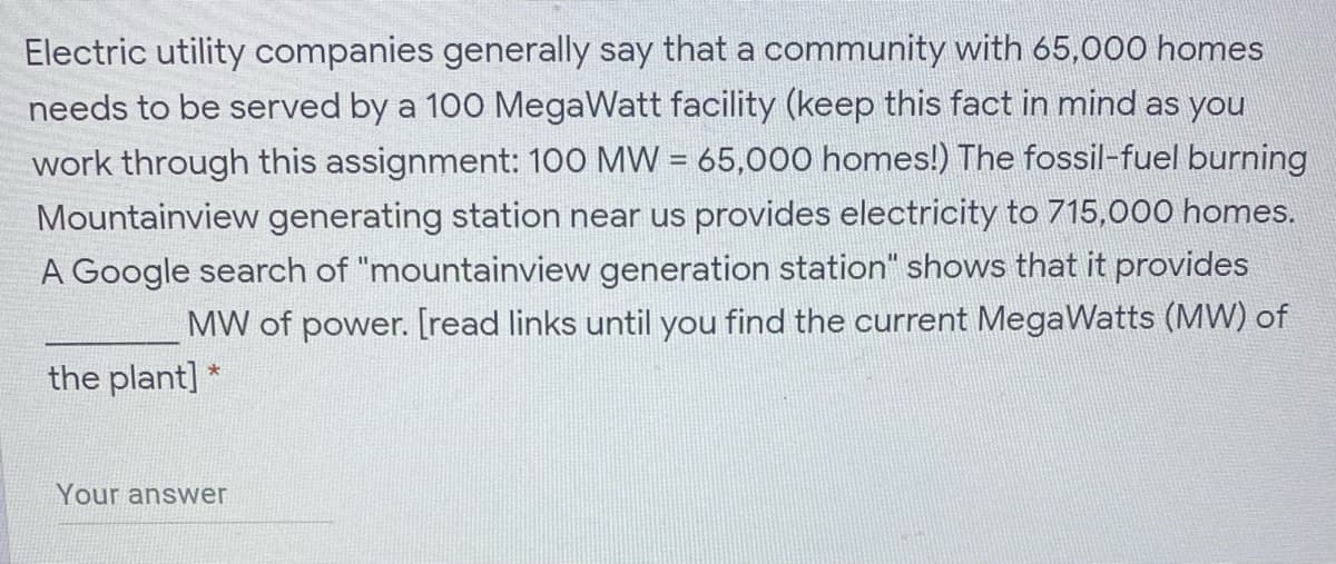 Electric utility companies generally say that a community with 65,000 homes
needs to be served by a 100 MegaWatt facility (keep this fact in mind as you
work through this assignment: 100 MW = 65,000 homes!) The fossil-fuel burning
Mountainview generating station near us provides electricity to 715,000 homes.
A Google search of "mountainview generation station" shows that it provides
MW of power. [read links until you find the current MegaWatts (MW) of
the plant] *
Your answer
