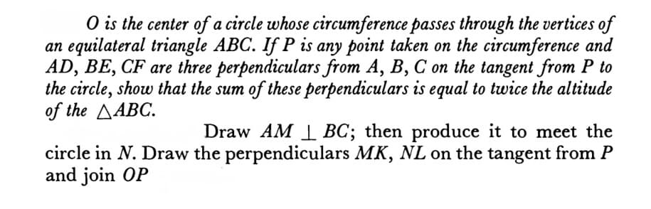 O is the center of a circle whose circumference passes through the vertices of
an equilateral triangle ABC. If P is any point taken on the circumference and
AD, BE, CF are three perpendiculars from A, B, C on the tangent from P to
the circle, show that the sum of these perpendiculars is equal to twice the altitude
of the ABC.
Draw AM BC; then produce it to meet the
circle in N. Draw the perpendiculars MK, NL on the tangent from P
and join OP