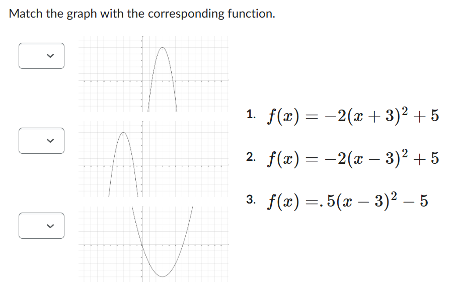 Match the graph with the corresponding function.
<
<
1. f(x) = -2(x+3)² +5
2. f(x) = −2(x − 3)² + 5
-
3. f(x) =.5(x − 3)² – 5