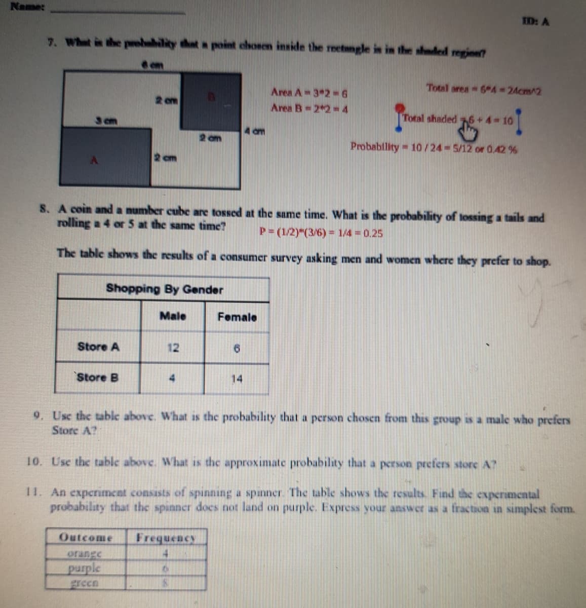 Name:
ED: A
7. What is the peebubility that a point chosen inside the retngle is in the shaded regine
em
Total area 6 4 24cm/2
Area A 3 2 6
Area B 2 2=4
2 om
cm
Total shaded 6+4-10
4 am
Probablity 10/24 5/12 or 0.42 %
2 cm
S. A coin and a number cube are tossed at the same time. What is the probability of lossing a tails and
rolling a 4 or5 at the same time?
P=(1/2)"(3/6) = 1/4 = 0.25
The table shows the results of a consumer survey asking men and women where they prefer to shop.
Shopping By Gender
Male
Female
Store A
12
91
Store B
14
9. Usc the table above. What as the probability that a person chosen from thas group as a male who prefers
Store A?
10. Usc the table above. What is the approximate probability that a person prefers store A?
1I. An experiment consasts of punning a spinner. The table shows the results. Fund the expermental
probability that the spunner docs not land on purple. Express your answer as a fraction in smplest form.
Outcome
Frequency
orangc
purple
green
