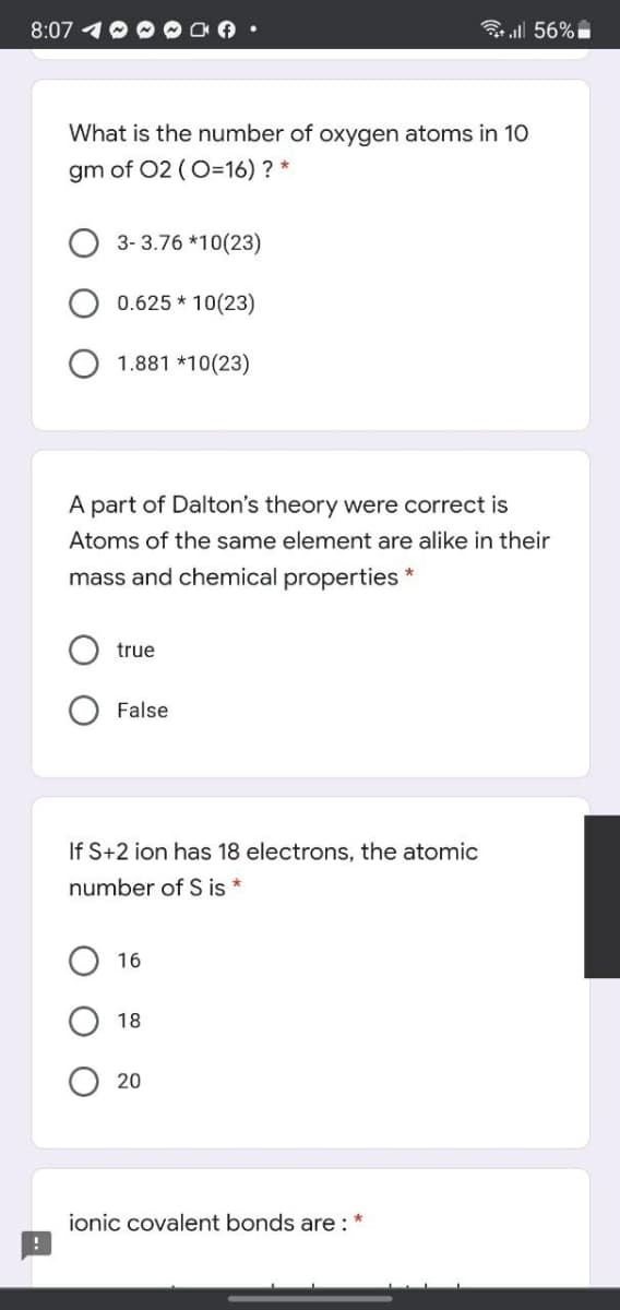 8:07
ll 56%
What is the number of oxygen atoms in 10
gm of 02 (O=16) ? *
3- 3.76 *10(23)
0.625 * 10(23)
1.881 *10(23)
A part of Dalton's theory were co
Atoms of the same element are alike in their
mass and chemical properties *
true
O False
If S+2 ion has 18 electrons, the atomic
number of S is *
16
18
20
ionic covalent bonds are :
