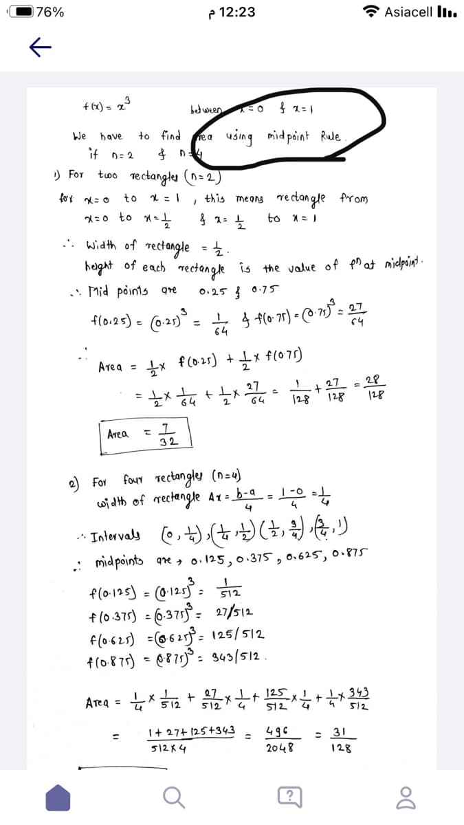 176%
P 12:23
Asiacell ll..
+ (x) = 23
bet ween
We
to find
rea using mid point Rule
have
it
D: 2
) For
two rectangleu (n= 2)
fot = 0
to 1 =|
this meons rectangle from
x=0 to net
to X=1
.. width of rectangle = .
height of each rectangle is the value of pn at midpoin .
: Mid points gre
0.25 { 0.75
f(0.25) = (0.23) =
%3D
64
Area =
+* f(025) ++x f(075)
28
27
128
27
64
128
128
Area
32
2) For
four rectangles (n=u)
wi dth of rectengle Ax = b-a - 10 -
4
.: mid pointo are , o.125,0.375,0.625, 0.875
f(0.125) = (0125): 12
f (0 375) = 6.375: 27/512
f(0625) =(0621= 125/512
f(0.875) - 0870)°: 343/512.
%3D
125
512
512
512
I+ 27+ 125+343
496
: 31
512X4
2048
128
?
