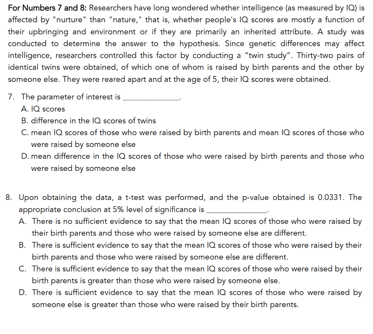 For Numbers 7 and 8: Researchers have long wondered whether intelligence (as measured by IQ) is
affected by "nurture" than "nature," that is, whether people's IQ scores are mostly a function of
their upbringing and environment or if they are primarily an inherited attribute. A study was
conducted to determine the answer to the hypothesis. Since genetic differences may affect
intelligence, researchers controlled this factor by conducting a "twin study". Thirty-two pairs of
identical twins were obtained, of which one of whom is raised by birth parents and the other by
someone else. They were reared apart and at the age of 5, their IQ scores were obtained.
7. The parameter of interest is
A. IQ scores
B. difference in the IQ scores of twins
C. mean IQ scores of those who were raised by birth parents and mean lIQ scores of those who
were raised by someone else
D. mean difference in the 1Q scores of those who were raised by birth parents and those who
were raised by someone else
8. Upon obtaining the data, a t-test was performed, and the p-value obtained is 0.0331. The
appropriate conclusion at 5% level of significance is
A. There is no sufficient evidence to say that the mean IQ scores of those who were raised by
their birth parents and those who were raised by someone else are different.
B. There is sufficient evidence to say that the mean IQ scores of those who were raised by their
birth parents and those who were raised by someone else are different.
C. There is sufficient evidence to say that the mean IQ scores of those who were raised by their
birth parents is greater than those who were raised by someone else.
D. There is sufficient evidence to say that the mean lQ scores of those who were raised by
someone else is greater than those who were raised by their birth parents.
