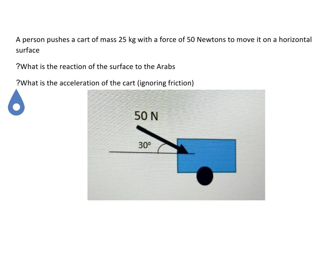 A person pushes a cart of mass 25 kg with a force of 50 Newtons to move it on a horizontal
surface
?What is the reaction of the surface to the Arabs
?What is the acceleration of the cart (ignoring friction)
50 N
30°
