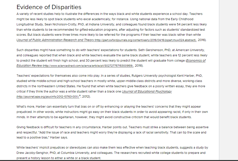 Evidence of Disparities
A variety of recent studies help to illustrate the differences in the ways black and white students experience a school day. Teachers
might be less likely to spot black students who excel academically, for instance. Using national data from the Early Childhood
Longitudinal Study, Sean Nicholson-Crotty, PhD, at Indiana University, and colleagues found black students were 54 percent less likely
than white students to be recommended for gifted-education programs, after adjusting for factors such as students' standardized test
scores. But black students were three times more likely to be referred for the programs If their teacher was black rather than white
Journal of Public Administration Research and Theory (http://jpart.oxfordjournals.org/content/early/2016/04/16/jopart.muw024.abstract), 2016).
Such disparities might have something to do with teachers' expectations for students. Seth Gershenson, PhD, at American University,
and colleagues reported that when black and white teachers evaluate the same black student, white teachers are 12 percent less likely
to predict the student will finish high school, and 30 percent less likely to predict the student will graduate from college (Economics of
Education Review (http://www.sciencedirect.com/science/article/pii/S0272775715300959), 2016).
Teachers' expectations for themselves also come into play. In a series of studies, Rutgers University psychologist Kent Harber, PhD,
studied white middle-school and high-school teachers in mostly white, upper-middle-class districts and more diverse, working-class
districts in the northeastern United States. He found that when white teachers give feedback on a poorly written essay, they are more
critical if they think the author was a white student rather than a black one (Journal of Educational Psychology
(http://psycnet.apa.org/psycinfo/2012-10763-001/), 2012).
What's more, Harber can essentially turn that blas on or off by enhancing or allaying the teachers' concerns that they might appear
prejudiced. In other words, white Instructors might go easy on their black students in order to avoid appearing racist, if only in their own
minds. In their attempts to be egalitarian, however, they might avoid constructive criticism that would benefit black students.
Giving feedback is difficult for teachers in any circumstance, Harber points out. Teachers must strike a balance between being assertive
and respectful. "Add the issue of race and teachers might worry they're displaying a lack of racial sensitivity. That can tip the scale and
lead to a positive blas," Harber says.
White teachers' Implicit prejudices or stereotypes can also make them less effective when teaching black students, suggests a study by
Drew Jacoby-Senghor, PhD, at Columbia University, and colleagues. The researchers recruited white college students to prepare and
present a history lesson to either a white or a black student.