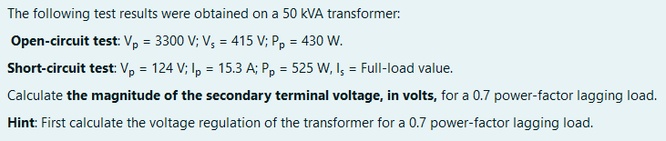 The following test results were obtained on a 50 kVA transformer:
Open-circuit test: V, = 3300 V; V, = 415 V; P, = 430 W.
Short-circuit test: V, = 124 V; I, = 15.3 A; P, = 525 W, I; = Full-load value.
%3D
Calculate the magnitude of the secondary terminal voltage, in volts, for a 0.7 power-factor lagging load.
Hint: First calculate the voltage regulation of the transformer for a 0.7 power-factor lagging load.
