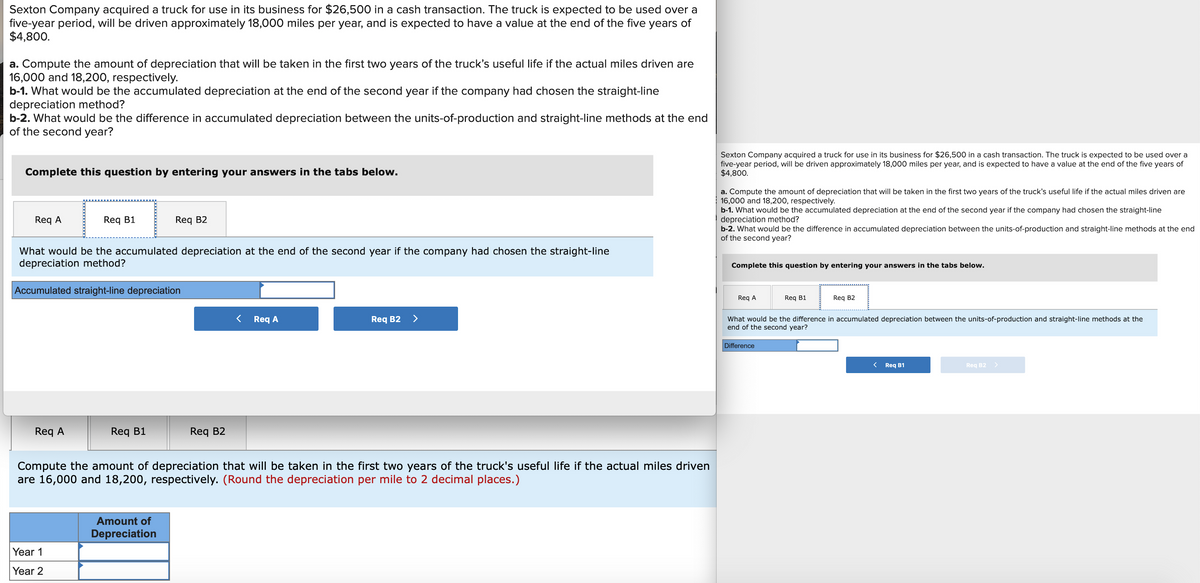 Sexton Company acquired a truck for use in its business for $26,500 in a cash transaction. The truck is expected to be used over a
five-year period, will be driven approximately 18,000 miles per year, and is expected to have a value at the end of the five years of
$4,800.
a. Compute the amount of depreciation that will be taken in the first two years of the truck's useful life if the actual miles driven are
16,000 and 18,200, respectively.
b-1. What would be the accumulated depreciation at the end of the second year if the company had chosen the straight-line
depreciation method?
b-2. What would be the difference in accumulated depreciation between the units-of-production and straight-line methods at the end
of the second year?
Sexton Company acquired a truck for use in its business for $26,500 in a cash transaction. The truck is expected to be used over a
five-year period, will be driven approximately 18,000 miles per year, and is expected to have a value at the end of the five years of
$4,800.
Complete this question by entering your answers in the tabs below.
a. Compute the amount of depreciation that will be taken in the first two years of the truck's useful life if the actual miles driven are
16,000 and 18,200, respectively.
b-1. What would be the accumulated depreciation at the end of the second year if the company had chosen the straight-line
depreciation method?
b-2. What would be the difference in accumulated depreciation between the units-of-production and straight-line methods at the end
of the second year?
Req A
Req B1
Req B2
What would be the accumulated depreciation at the end of the second year if the company had chosen the straight-line
depreciation method?
Complete this question by entering your answers in the tabs below.
Accumulated straight-line depreciation
Req A
Req B1
Req B2
Req A
Req B2 >
What would be the difference in accumulated depreciation between the units-of-production and straight-line methods at the
end of the second year?
Difference
< Req B1
Req B2
Req A
Req B1
Req B2
Compute the amount of depreciation that will be taken in the first two years of the truck's useful life if the actual miles driven
are 16,000 and 18,200, respectively. (Round the depreciation per mile to 2 decimal places.)
Amount of
Depreciation
Year 1
Year 2
