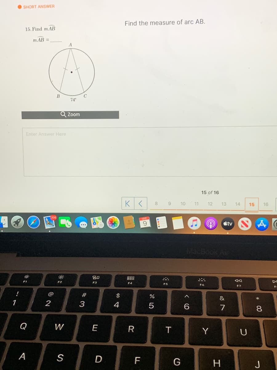 O SHORT ANSWER
Find the measure of arc AB.
15. Find mAB
mAB =
C
74°
Q Zoom
Enter Answer Here
15 of 16
8 9
10
11
12
13
14
15
16
9.
étv
MacBook Air
吕0
888
F2
F3
F4
F5
F6
F7
@
2#
$
&
1
3
4
7
8.
Q
W
E
R
Y
U
А
D
F
G
H
J

