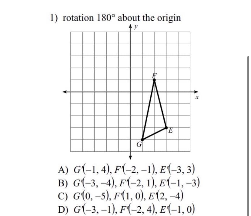 1) rotation 180° about the origin
y
F
G
A) G(-1,4), F(-2, –1), E(-3, 3)
в) G(-3, -4), F(-2, 1), E(-1,-3)
С) G(0, -5), F(1, 0), E (2, 4)
D) G(-3, –1), F(-2, 4), E(-1, 0)
|
|
