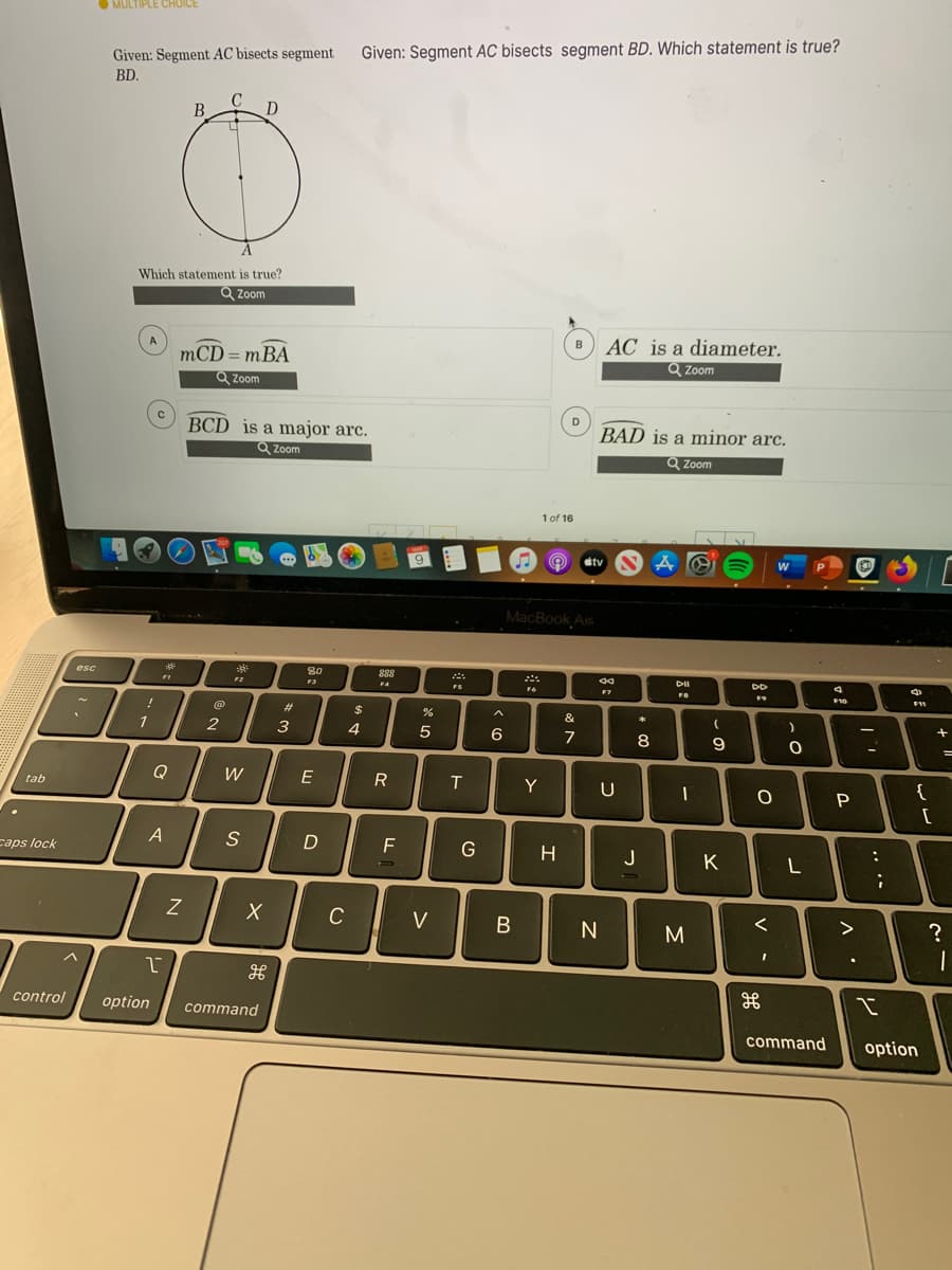 O MULTIPLE CHUICE
Given: Segment AC bisects segment
Given: Segment AC bisects segment BD. Which statement is true?
BD.
В
D
Which statement is true?
Q Zoom
AC is a diameter.
Q Zoom
B
mCD = mBA
Q Zoom
D
BCD is a major arc.
BAD is a minor arc.
Q Zoom
Q Zoom
1 of 16
9.
A O tv
MacBook Air
80
888
F4
esc
DII
F2
F3
FS
F7
F10
F11
%23
2$
&
*
1
6
7
8
9
Q
W
E
R
Y
{
tab
P
caps lock
D
J
K
L
C
V
B
>
M
control
option
command
command
option
.. ..
V -

