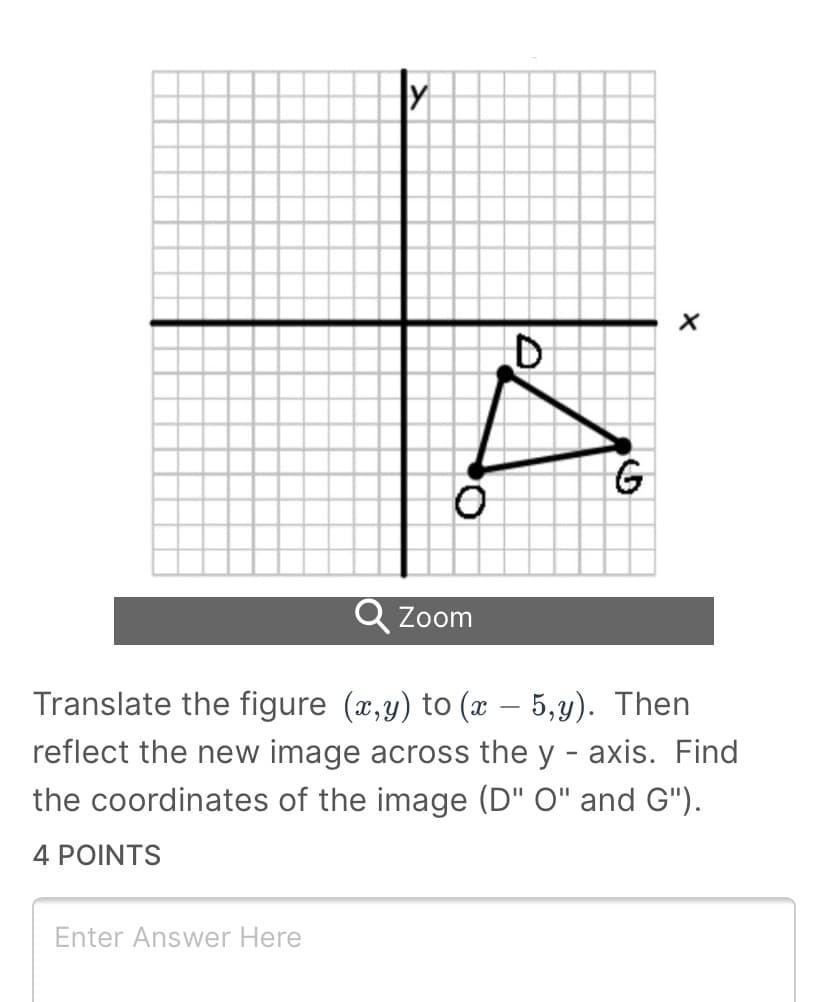 G
Q Zoom
Translate the figure (x,y) to (x – 5,y). Then
reflect the new image across the y - axis. Find
the coordinates of the image (D" O" and G").
4 POINTS
Enter Answer Here
