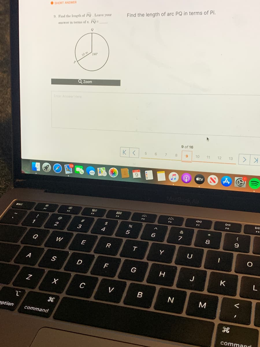 O SHORT ANSWER
Find the length of arc PQ in terms of Pi.
9. Find the length of PQ . Leave your
answer in terms of n. PQ =
Q
240
10 m
Q Zoom
Enter Answer Here
9 of 16
6
7.
8
10
11
12
13
tv
MacBook Air
esc
80
828
F1
F4
DII
DE
FS
F8
23
2$
&
1
3
4
5
6
Q
W
R
Y
A
D
F
J
K
L
C
V
B
ption
command
command
* CO
ト
