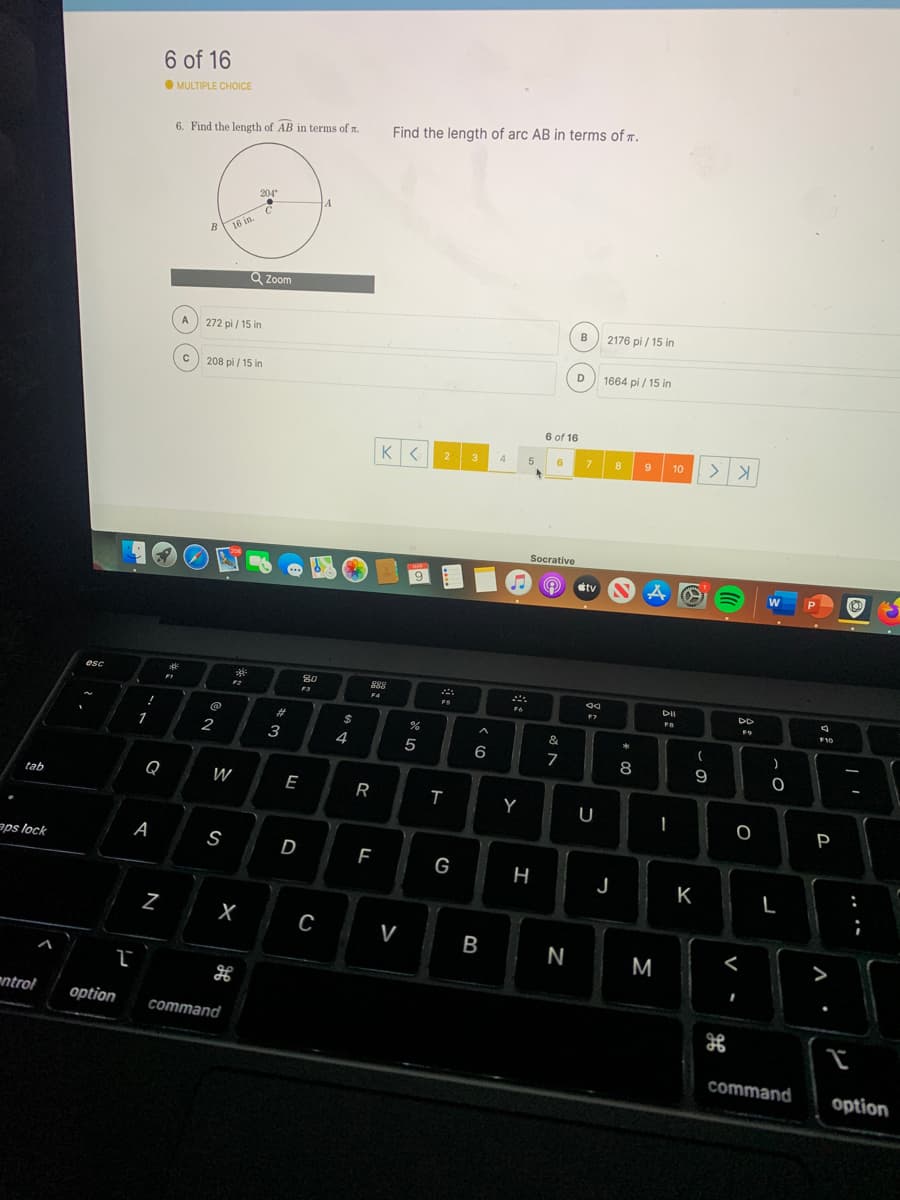 6 of 16
OMULTIPLE CHOICE
Find the length of arc AB in terms of T.
6. Find the length of AB in terms of r.
204
A
B
16 in.
Q Zoom
B
2176 pi / 15 in
A
272 pi / 15 in
D
1664 pi / 15 in
208 pi / 15 in
6 of 16
3
5
6
7.
8.
9
10
4
Socrative
tv
esc
F3
F4
DII
DD
FS
F6
F10
!
%23
2$
1
2
3
4
6
7
8
9
Q
W
E
R
tab
Y
U
P
aps lock
A
S
D
G
J
K
C
V
B
N
M
<
>
ntrol
option
command
command
option
.. .-
N
