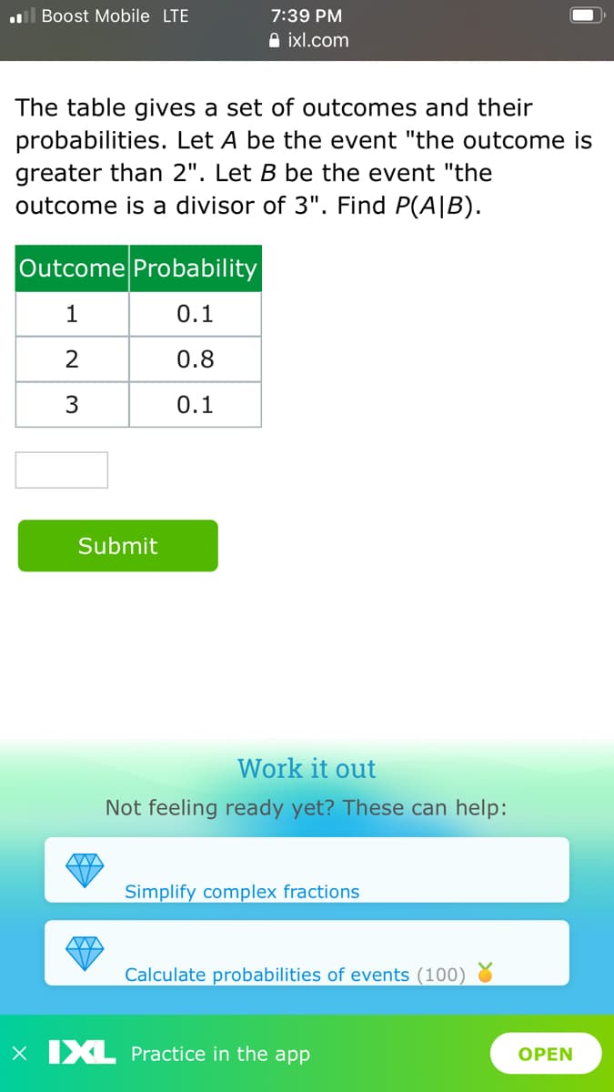 l Boost Mobile LTE
7:39 PM
A ixl.com
The table gives a set of outcomes and their
probabilities. Let A be the event "the outcome is
greater than 2". Let B be the event "the
outcome is a divisor of 3". Find P(A|B).
Outcome Probability
1
0.1
2
0.8
0.1
Submit
Work it out
Not feeling ready yet? These can help:
Simplify complex fractions
Calculate probabilities of events (100)
x IXL Practice in the app
OPEN
