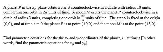 A planet P in the xy-plane orbits a star S counterclockwise in a circle with radius 10 units,
completing one orbit in 27 units of time. A moon M orbits the planet P counterclockwise in a
circle of radius 3 units, completing one orbit in units of time. The star S is fixed at the origin
(0,0), and at time t = 0 the planet P is at point (10,0) and the moon M is at the point (13,0).
Find parametric equations for the the x- and y-coordinates of the planet, P, at time t [In other
words, find the parametric equations for x, and yp].
