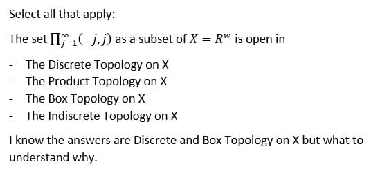 Select all that apply:
The set II-1(-j, j) as a subset of X = R" is open in
The Discrete Topology on X
The Product Topology on X
The Box Topology on X
The Indiscrete Topology on X
I know the answers are Discrete and Box Topology on X but what to
understand why.
