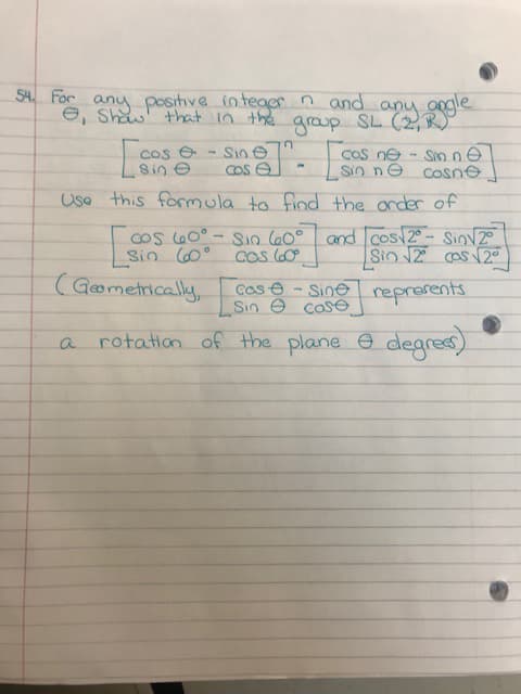 For
any positive inteaer n and any
e, Shaw that in the aroup SL (2,R
graup
Cos e
Sin e
Sine
Cos e
COS ne
- Sinne
Sin ne cosne
Usa this formula to find the onder of
Cos lG0°.
Sin (0°
Sin (60° and cos 2- Sinv2°
Cos G0
Sin 12 os 2°
(Gometrically,
Cos e - Sine reprerents
Sin e cose
