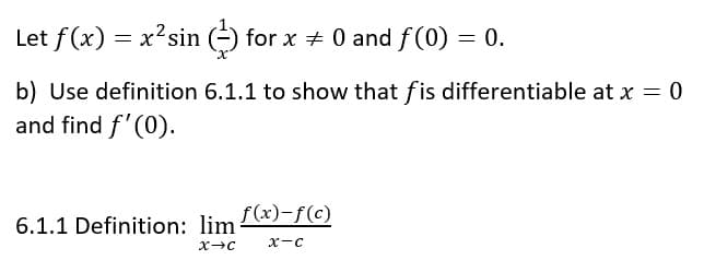 Let f(x) = x'sin (-) for x + 0 and f(0) = 0.
b) Use definition 6.1.1 to show that fis differentiable at x = 0
and find f'(0).
f(x)-f(c)
6.1.1 Definition: lim
x-C
