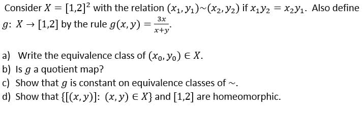 Consider X = [1,2]² with the relation (x1, y1)~(x2, Y2) if x1Y2 = x2Y1. Also define
3x
g: X → [1,2] by the rule g(x, y) =
x+y
a) Write the equivalence class of (xo, Yo) E X.
b) Is ga quotient map?
c) Show that g is constant on equivalence classes of -.
d) Show that {[(x, y)]: (x, y) E X} and [1,2] are homeomorphic.
