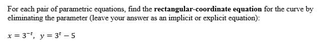 For each pair of parametric equations, find the rectangular-coordinate equation for the curve by
eliminating the parameter (leave your answer as an implicit or explicit equation):
x = 3-, y = 3* – 5
