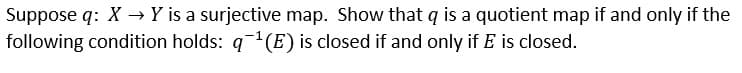 Suppose q: X → Y is a surjective map. Show that q is a quotient map if and only if the
following condition holds: g-1(E) is closed if and only if E is closed.
