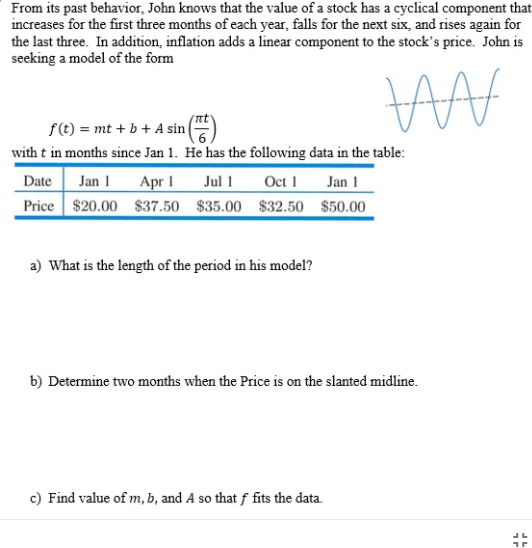 From its past behavior, John knows that the value of a stock has a cyclical component that
increases for the first three months of each year, falls for the next six, and rises again for
the last three. In addition, inflation adds a linear component to the stock's price. John is
seeking a model of the form
f(t) = mt + b + A sin
with t in months since Jan 1. He has the following data in the table:
Jan 1 Apr 1 Jul 1
Price $20.00 $37.50 $35.00 $32.50 $50.00
Date
Oct 1
Jan 1
a) What is the length of the period in his model?
b) Determine two months when the Price is on the slanted midline.
c) Find value of m, b, and A so that f fits the data.
