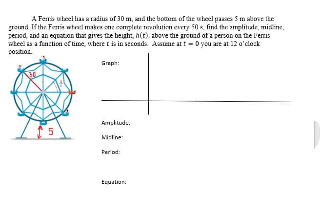 A Ferris wheel has a radius of 30 m, and the bottom of the wheel passes 5 m above the
ground. If the Ferris wheel makes one complete revolution every 50 s, find the amplitude, midline,
period, and an equation that gives the height, h(t), above the ground of a person on the Ferris
wheel as a function of time, where t is in seconds. Assume at t = 0 you are at 12 o'clock
position.
Graph:
30
Amplitude:
Midline:
Period:
Equation:
