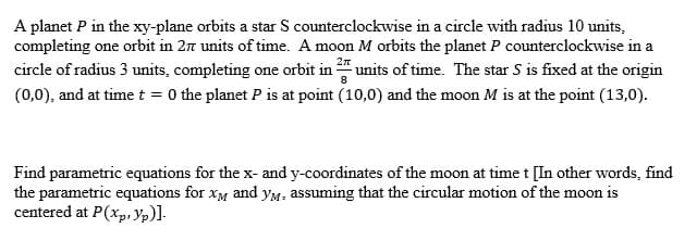 A planet P in the xy-plane orbits a star S counterclockwise in a circle with radius 10 units,
completing one orbit in 27 units of time. A moon M orbits the planet P counterclockwise in a
27
circle of radius 3 units, completing one orbit in units of time. The star S is fixed at the origin
(0,0), and at time t = 0 the planet P is at point (10,0) and the moon M is at the point (13,0).
Find parametric equations for the x- and y-coordinates of the moon at time t [In other words, find
the parametric equations for xg and yM. assuming that the circular motion of the moon is
centered at P(xp, Yp)].
